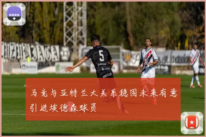 马竞与亚特兰大关系稳固未来有意引进埃德森球员