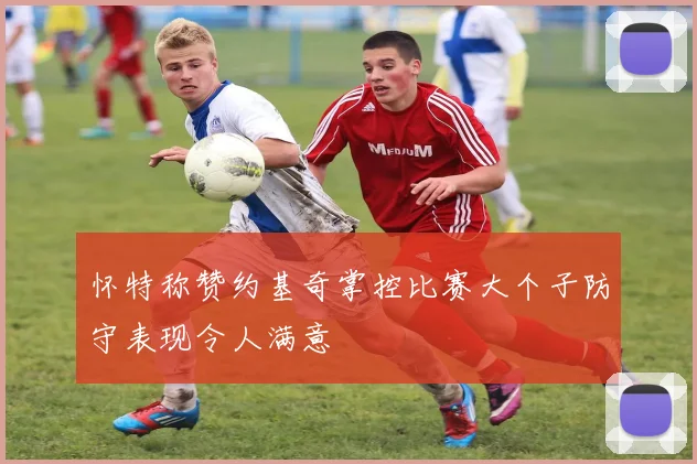 怀特称赞约基奇掌控比赛大个子防守表现令人满意