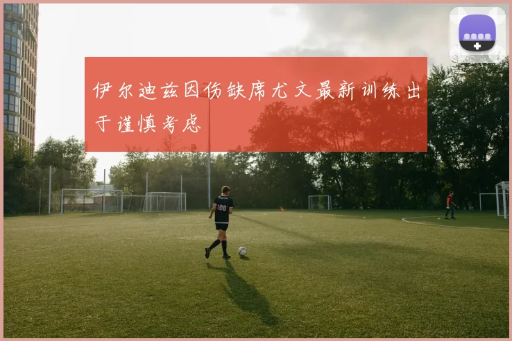 伊尔迪兹因伤缺席尤文最新训练出于谨慎考虑