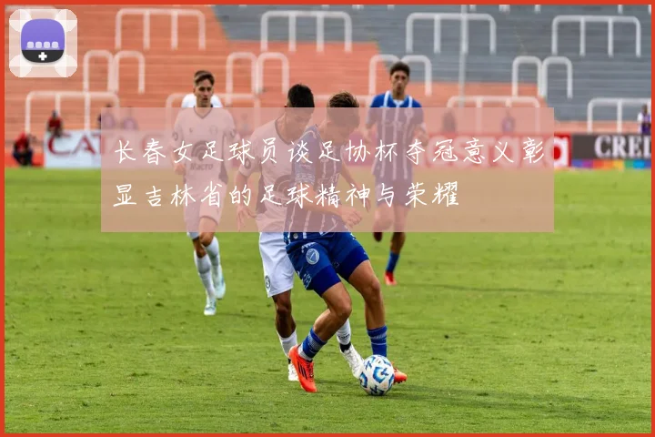 长春女足球员谈足协杯夺冠意义彰显吉林省的足球精神与荣耀