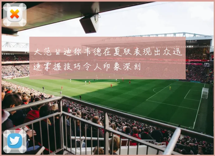 大范甘迪称韦德在夏联表现出众迅速掌握技巧令人印象深刻