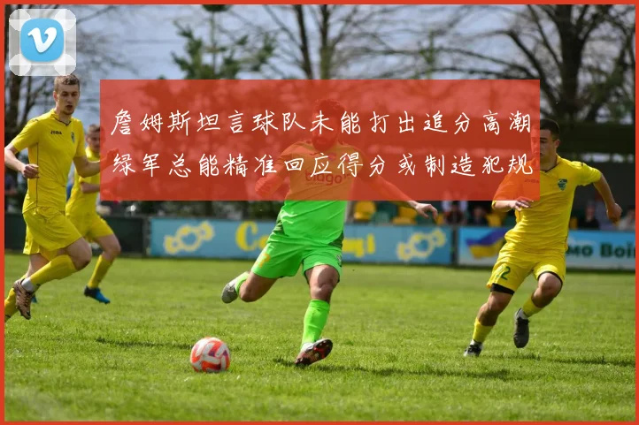 詹姆斯坦言球队未能打出追分高潮绿军总能精准回应得分或制造犯规