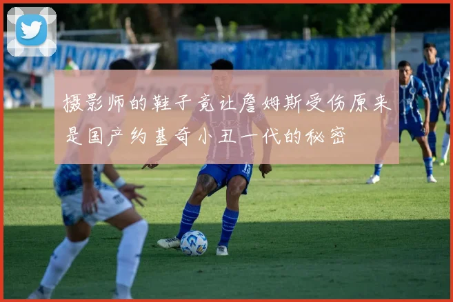 摄影师的鞋子竟让詹姆斯受伤原来是国产约基奇小丑一代的秘密