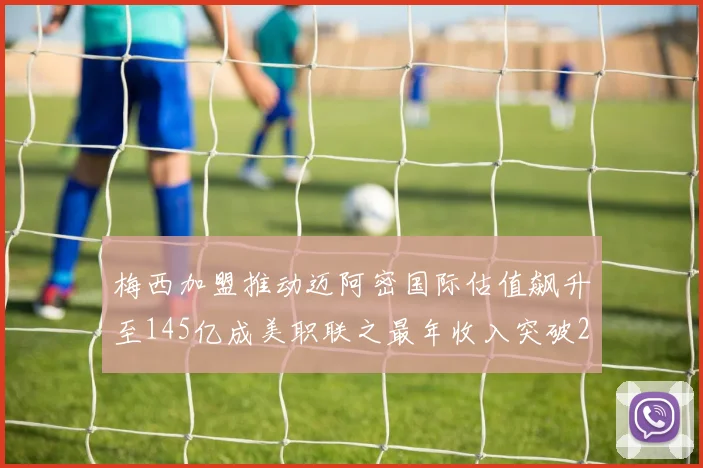 梅西加盟推动迈阿密国际估值飙升至145亿成美职联之最年收入突破2亿美元