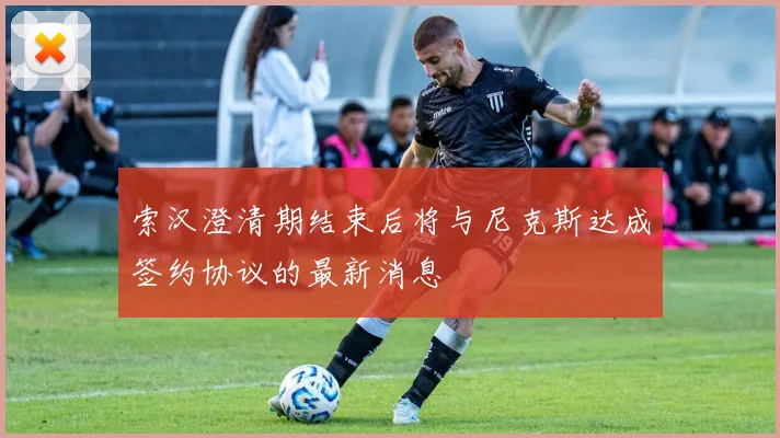 索汉澄清期结束后将与尼克斯达成签约协议的最新消息