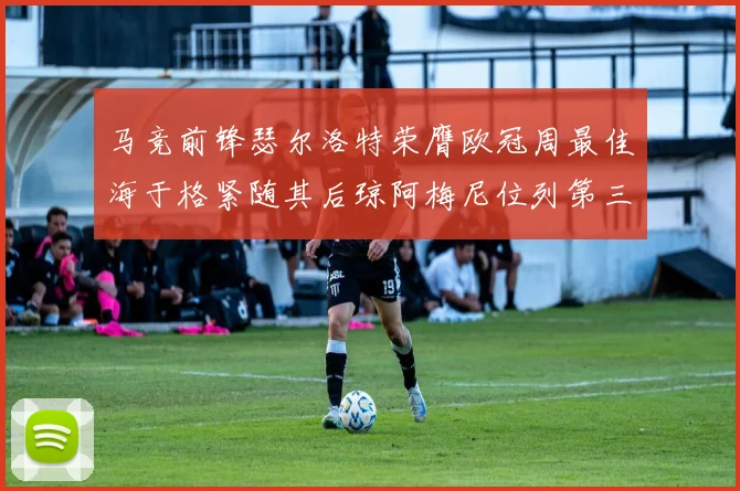 马竞前锋瑟尔洛特荣膺欧冠周最佳海于格紧随其后琼阿梅尼位列第三