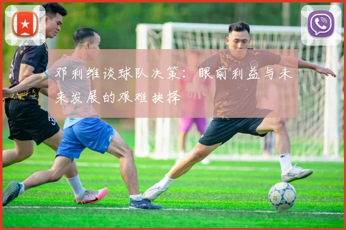 邓利维谈球队决策：眼前利益与未来发展的艰难抉择