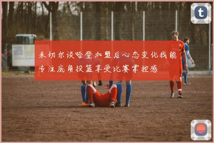 米切尔谈哈登加盟后心态变化我能专注底角投篮享受比赛掌控感