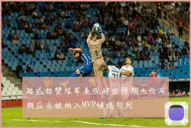 路威称赞绿军表现超出预期杰伦布朗应当被纳入MVP候选行列