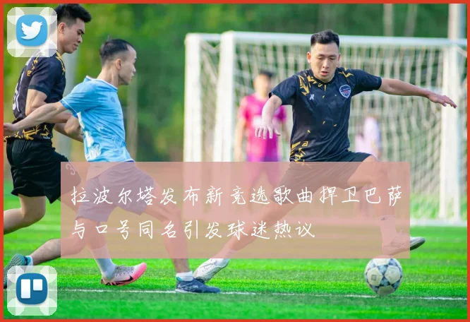 拉波尔塔发布新竞选歌曲捍卫巴萨与口号同名引发球迷热议
