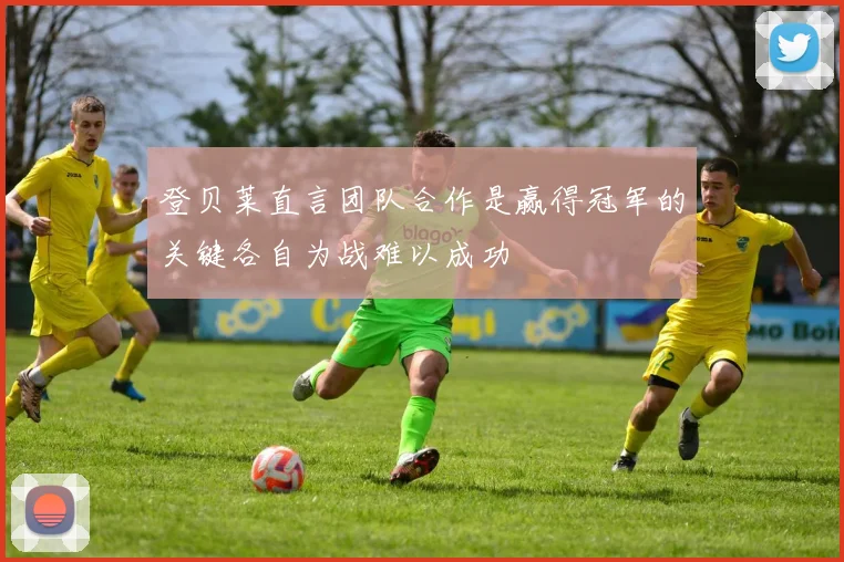登贝莱直言团队合作是赢得冠军的关键各自为战难以成功