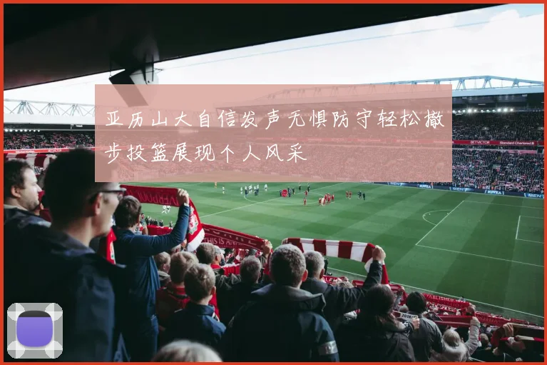 亚历山大自信发声无惧防守轻松撤步投篮展现个人风采