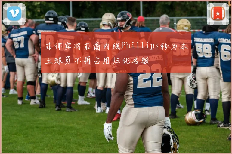 菲律宾将菲裔内线Phillips转为本土球员不再占用归化名额