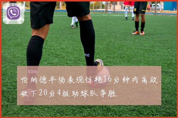 伦纳德半场表现惊艳16分钟内高效砍下20分4板助球队争胜
