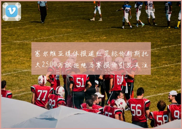 塞尔维亚媒体报道红星标价科斯托夫2500万欧拒绝马赛报价引发关注