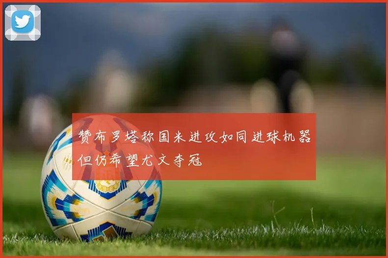赞布罗塔称国米进攻如同进球机器但仍希望尤文夺冠