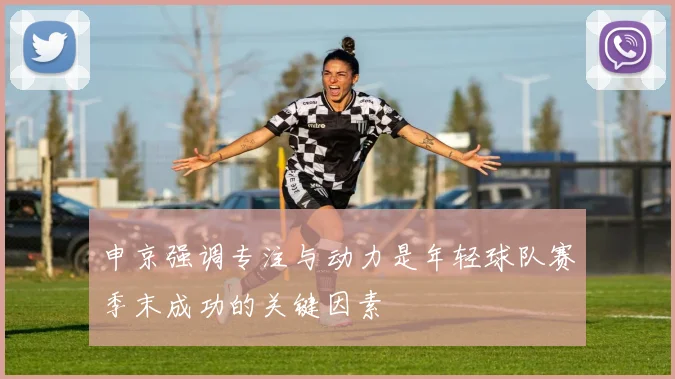申京强调专注与动力是年轻球队赛季末成功的关键因素