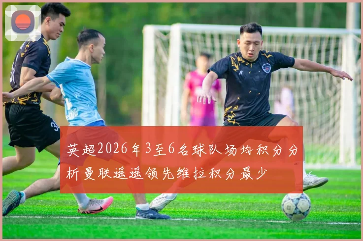 英超2026年3至6名球队场均积分分析曼联遥遥领先维拉积分最少