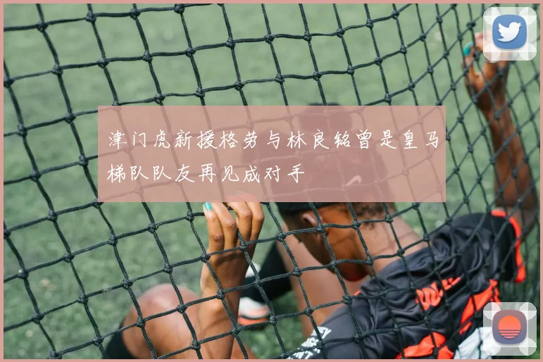 津门虎新援格劳与林良铭曾是皇马梯队队友再见成对手