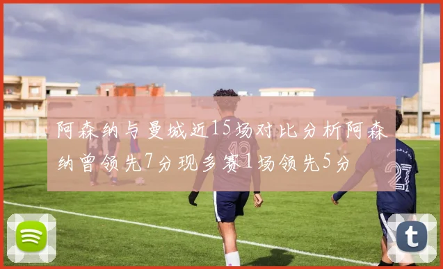 阿森纳与曼城近15场对比分析阿森纳曾领先7分现多赛1场领先5分