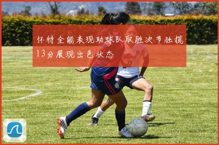 怀特全能表现助球队取胜次节独揽13分展现出色状态