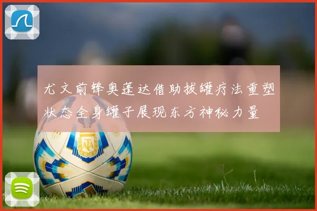 尤文前锋奥蓬达借助拔罐疗法重塑状态全身罐子展现东方神秘力量
