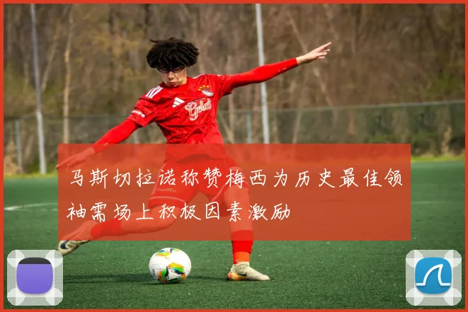 马斯切拉诺称赞梅西为历史最佳领袖需场上积极因素激励