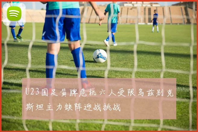 U23国足黄牌危机六人受限乌兹别克斯坦主力缺阵迎战挑战