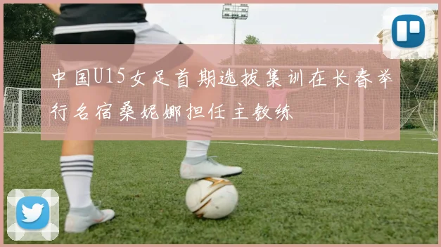 中国U15女足首期选拔集训在长春举行名宿桑妮娜担任主教练