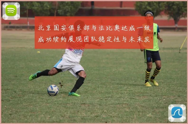 北京国安俱乐部与法比奥达成一致成功续约展现团队稳定性与未来发展潜力