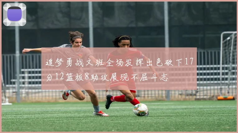 追梦勇战文班全场发挥出色砍下17分12篮板8助攻展现不屈斗志